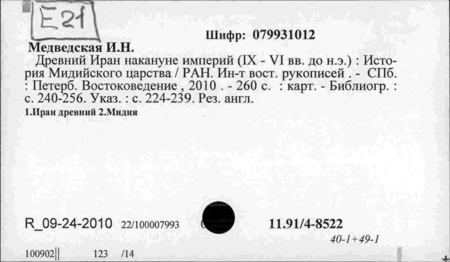 ﻿ч_________\	Шифр: 079931012
Медведская И.Н.
Древний Иран накануне империй (IX - VI вв. до н.э.) : История Мидийского царства / РАН. Ин-т вост, рукописей . - СПб. : Петерб. Востоковедение , 2010 . - 260 с. : карт. - Библиогр. : с. 240-256. Указ. : с. 224-239. Рез. англ.
І.Иран древний 2.Мидия
R_09-24-2010 22/100007993
11.91/4-8522
40-1 +49-1
100902Ц	123 /14